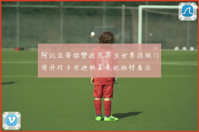 阿比亚蒂称赞迈尼昂为世界顶级门将并对卡尔迪纳莱表达独特看法